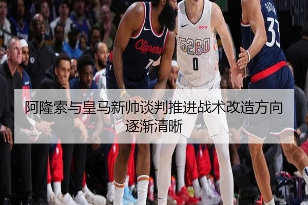 阿隆索与皇马新帅谈判推进战术改造方向逐渐清晰